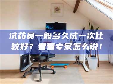 长兴试药员一般多久试一次比较好？看看专家怎么说！ 第1张