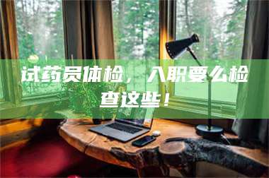 长兴试药员体检，入职要么检查这些！ 第1张