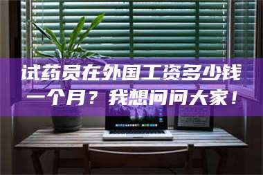 长兴试药员在外国工资多少钱一个月？我想问问大家！ 第1张