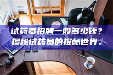 长兴试药员招聘一般多少钱？揭秘试药员的报酬世界。 第1张