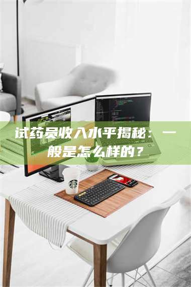 长兴试药员收入水平揭秘:一般是怎么样的? 第1张 长兴试药员收入水平揭秘:一般是怎么样的? 第1张