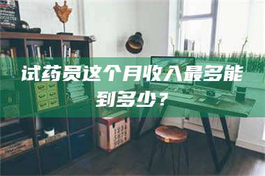 长兴试药员这个月收入最多能到多少? 第1张 长兴试药员这个月收入最多能到多少? 第1张