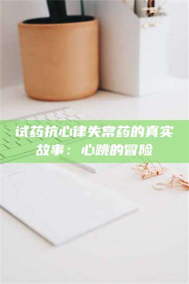 长兴试药抗心律失常药的真实故事：心跳的冒险 第1张