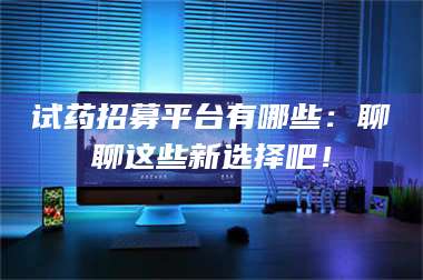 长兴试药招募平台有哪些：聊聊这些新选择吧！ 第1张