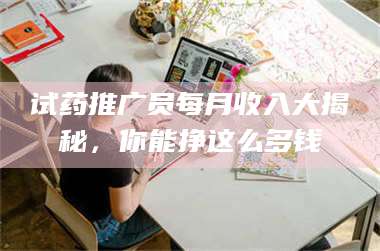 长兴试药推广员每月收入大揭秘,你能挣这么多钱 第1张 长兴试药推广员每月收入大揭秘,你能挣这么多钱 第1张