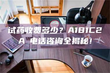 长兴试药收费多少？A1B1C2A溦电话咨询全揭秘！ 第1张
