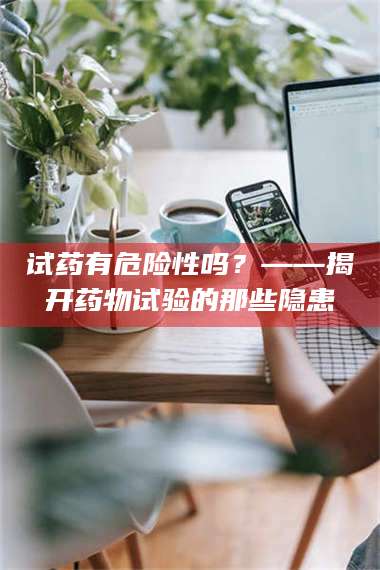 长兴试药有危险性吗?——揭开药物试验的那些隐患 第1张 长兴试药有危险性吗?——揭开药物试验的那些隐患 第1张