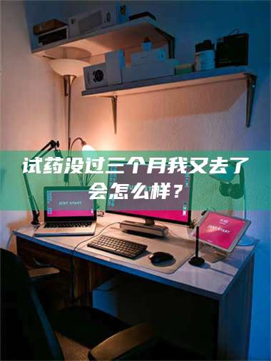 长兴试药没过三个月我又去了会怎么样？ 第1张