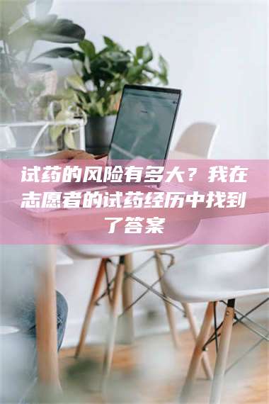 长兴试药的风险有多大？我在志愿者的试药经历中找到了答案 第1张