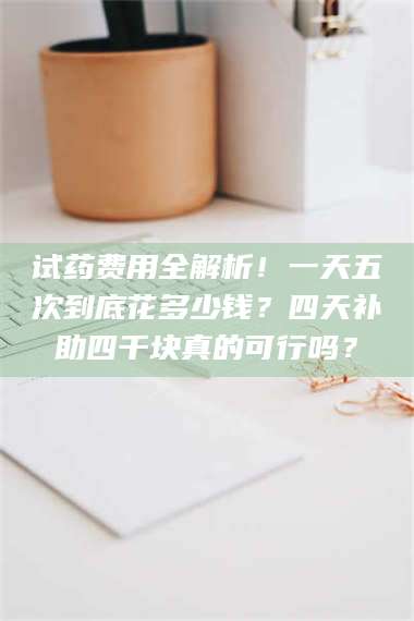 长兴试药费用全解析！一天五次到底花多少钱？四天补助四千块真的可行吗？ 第1张