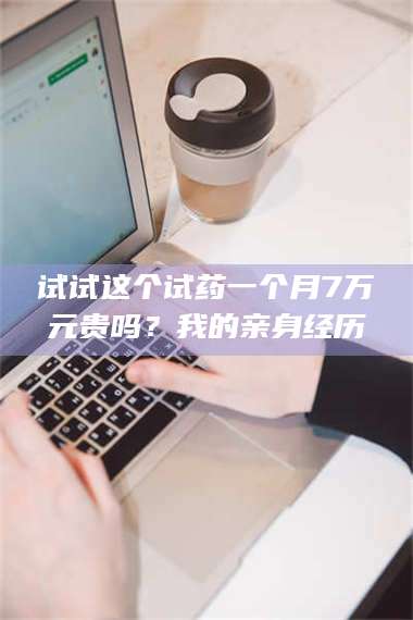 长兴试试这个试药一个月7万元贵吗？我的亲身经历 第1张