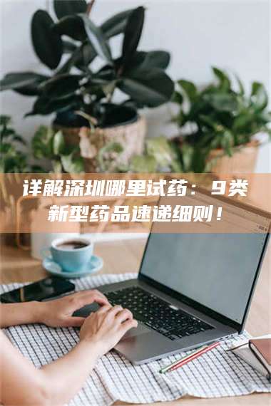 长兴详解深圳哪里试药：9类新型药品速递细则！ 第1张