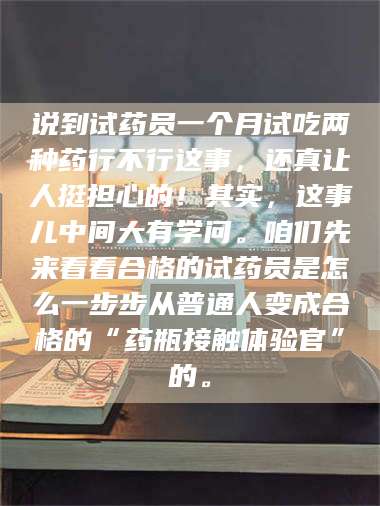 长兴说到试药员一个月试吃两种药行不行这事，还真让人挺担心的！其实，这事儿中间大有学问。咱们先来看看合格的试药员是怎么一步步从普通人变成合格的“药瓶接触体验官”的。 第1张