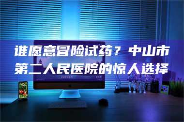 长兴谁愿意冒险试药？中山市第二人民医院的惊人选择 第1张