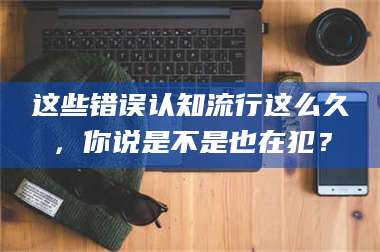 长兴这些错误认知流行这么久，你说是不是也在犯？ 第1张