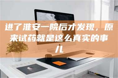 长兴进了淮安一院后才发现,原来试药就是这么真实的事儿 第1张 长兴进了淮安一院后才发现,原来试药就是这么真实的事儿 第1张