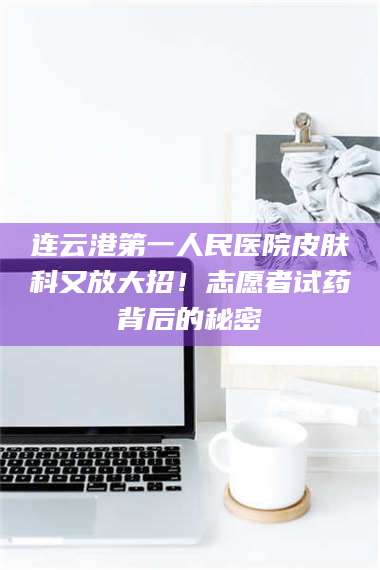 长兴连云港第一人民医院皮肤科又放大招！志愿者试药背后的秘密 第1张