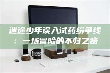 长兴迷途少年误入试药纷争线：一场冒险的不归之路 第1张