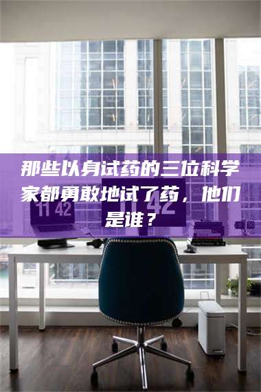 长兴那些以身试药的三位科学家都勇敢地试了药，他们是谁？ 第1张