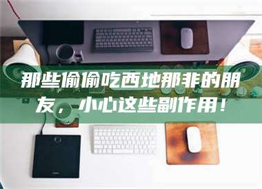 长兴那些偷偷吃西地那非的朋友，小心这些副作用！ 第1张