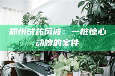 长兴郑州试药风波：一桩惊心动魄的案件 第1张