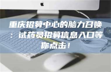 长兴重庆招募中心的脑力召唤：试药员招募信息入口等你点击！ 第1张