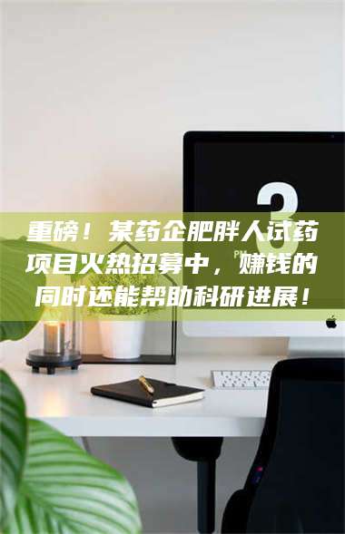 长兴重磅！某药企肥胖人试药项目火热招募中，赚钱的同时还能帮助科研进展！ 第1张