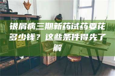 长兴银屑病三期新药试药要花多少钱？这些条件得先了解 第1张