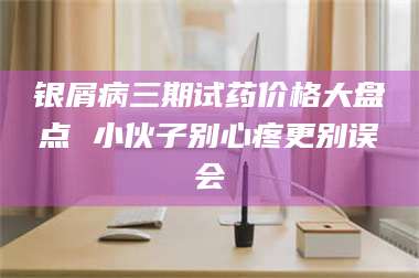 长兴银屑病三期试药价格大盘点 小伙子别心疼更别误会 第1张