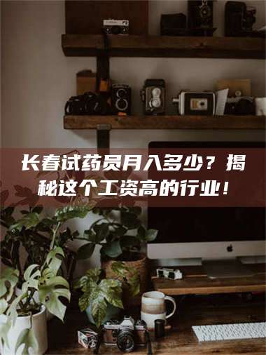 长兴长春试药员月入多少？揭秘这个工资高的行业！ 第1张