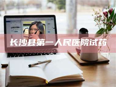 长兴长沙县第一人民医院试药 第1张