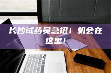 长兴长沙试药员急招！机会在这里！ 第1张