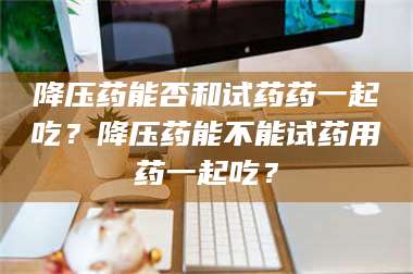 长兴降压药能否和试药药一起吃?降压药能不能试药用药一起吃? 第1张 长兴降压药能否和试药药一起吃?降压药能不能试药用药一起吃? 第1张