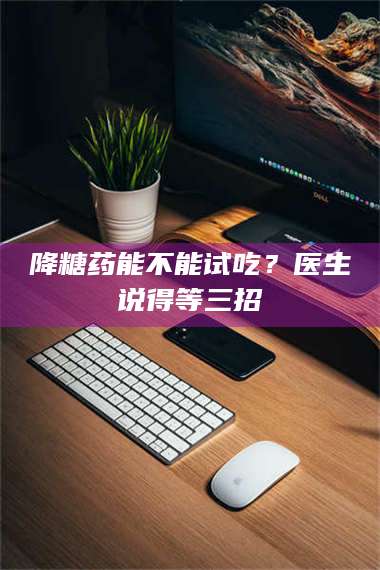 长兴降糖药能不能试吃？医生说得等三招 第1张