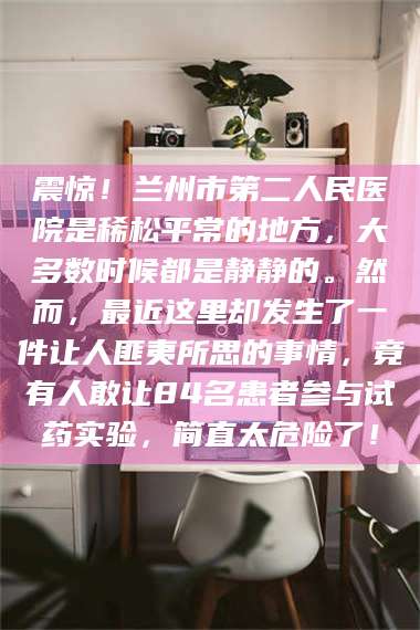 长兴震惊！兰州市第二人民医院是稀松平常的地方，大多数时候都是静静的。然而，最近这里却发生了一件让人匪夷所思的事情，竟有人敢让84名患者参与试药实验，简直太危险了！