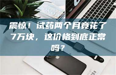 长兴震惊！试药两个月竟花了7万块，这价格到底正常吗？