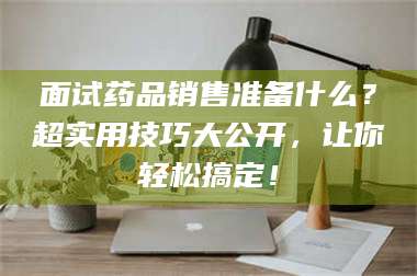 长兴面试药品销售准备什么？超实用技巧大公开，让你轻松搞定！ 第1张