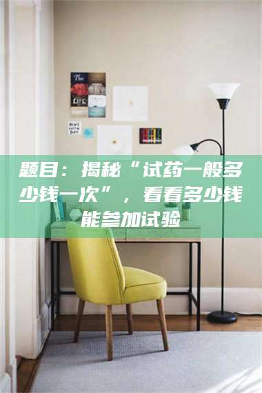 长兴题目：揭秘“试药一般多少钱一次”，看看多少钱能参加试验 第1张