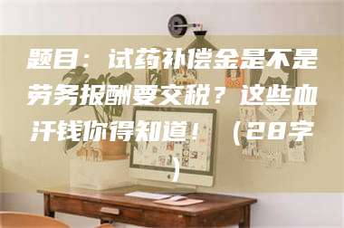 长兴题目：试药补偿金是不是劳务报酬要交税？这些血汗钱你得知道！（28字） 第1张