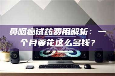 长兴鼻咽癌试药费用解析：一个月要花这么多钱？