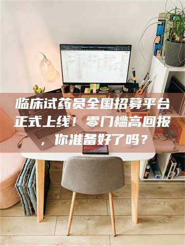 长兴临床试药员全国招募平台正式上线！零门槛高回报，你准备好了吗？ 第1张