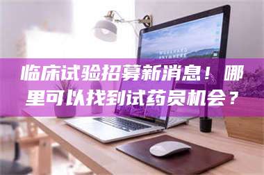 长兴临床试验招募新消息！哪里可以找到试药员机会？ 第1张