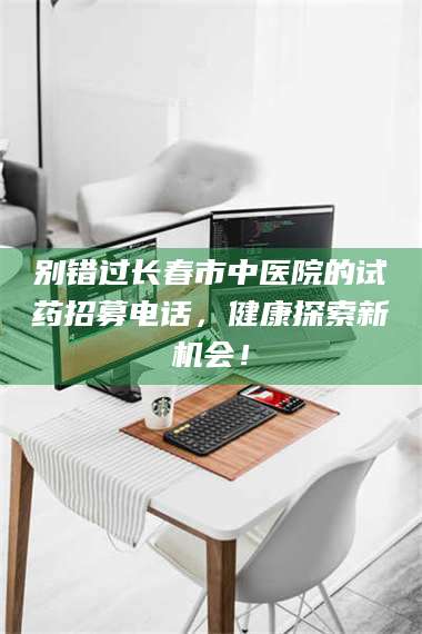 长兴别错过长春市中医院的试药招募电话，健康探索新机会！ 第1张