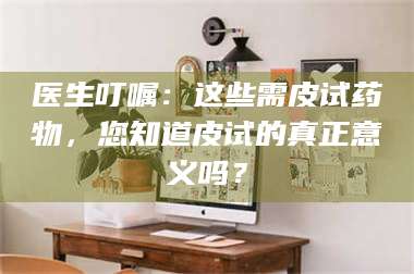 长兴医生叮嘱：这些需皮试药物，您知道皮试的真正意义吗？ 第1张