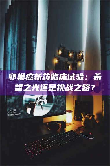 长兴卵巢癌新药临床试验：希望之光还是挑战之路？ 第1张