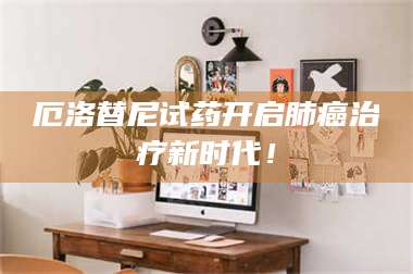 长兴厄洛替尼试药开启肺癌***新时代！ 第1张