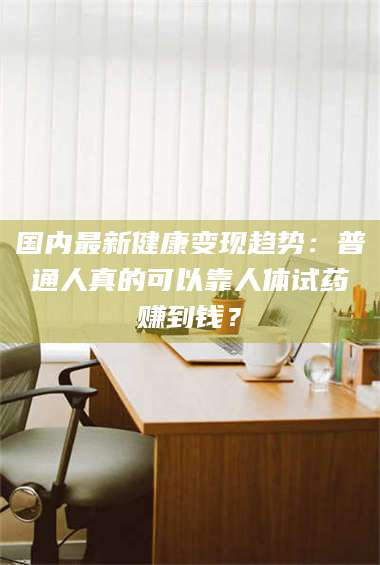 长兴国内最新健康变现趋势:普通人真的可以靠人体试药赚到钱? 第1张 长兴国内最新健康变现趋势:普通人真的可以靠人体试药赚到钱? 第1张