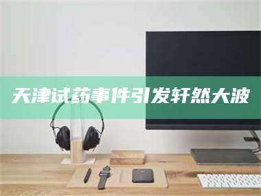 长兴天津试药事件引发轩然大波 第1张