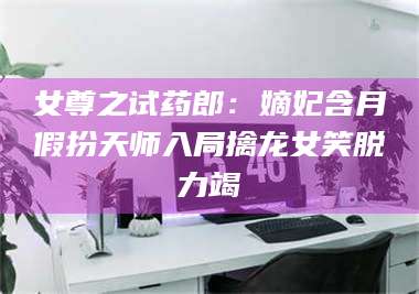 长兴女尊之试药郎：嫡妃含月假扮天师入局擒龙女笑脱力竭 第1张