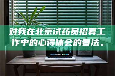 长兴对我在北京试药员招募工作中的心得体会的看法。 第1张